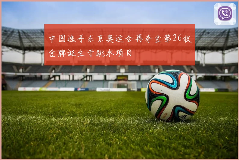 中国选手东京奥运会再夺金第26枚金牌诞生于跳水项目