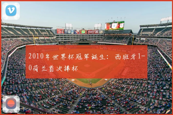 2010年世界杯冠军诞生：西班牙1-0荷兰首次捧杯