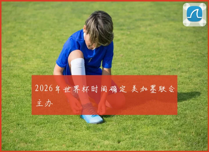 2026年世界杯时间确定 美加墨联合主办