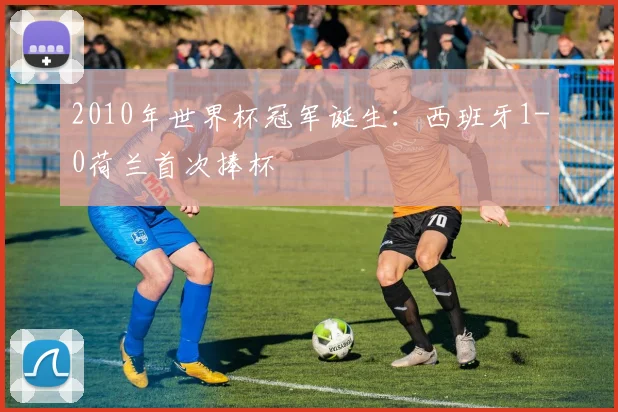 2010年世界杯冠军诞生：西班牙1-0荷兰首次捧杯