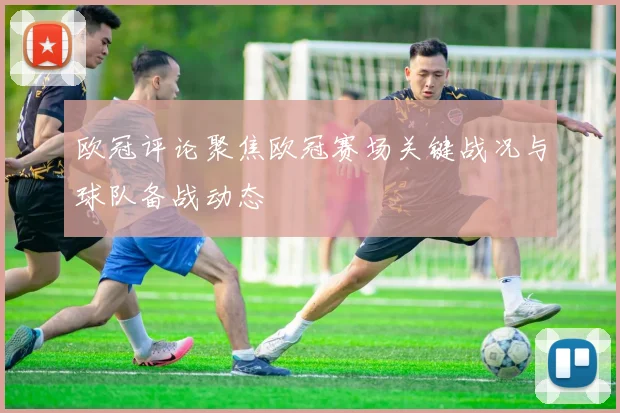 欧冠评论聚焦欧冠赛场关键战况与球队备战动态