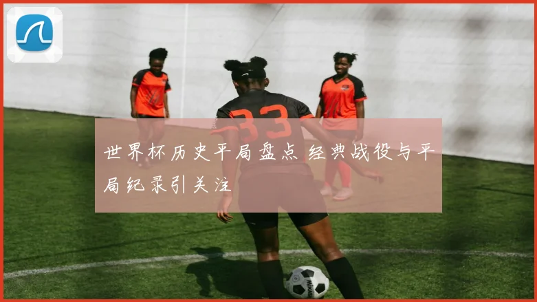 世界杯历史平局盘点 经典战役与平局纪录引关注