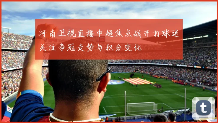 河南卫视直播中超焦点战开打球迷关注争冠走势与积分变化