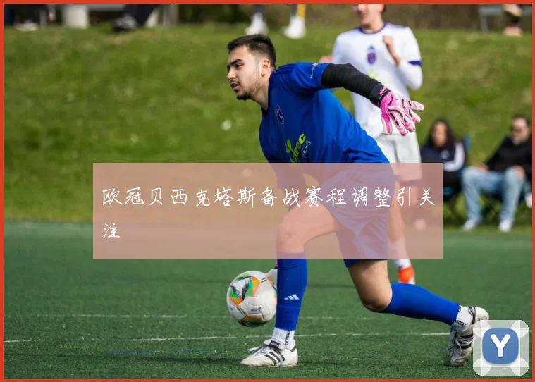 欧冠贝西克塔斯备战赛程调整引关注