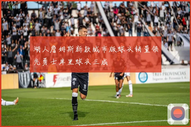 湖人詹姆斯新款城市版球衣销量领先勇士库里球衣三成