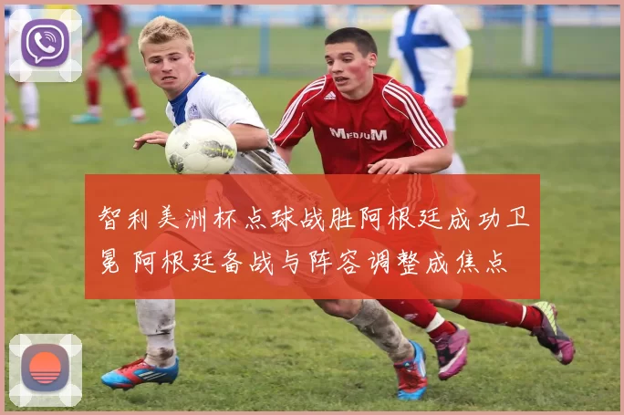 智利美洲杯点球战胜阿根廷成功卫冕 阿根廷备战与阵容调整成焦点