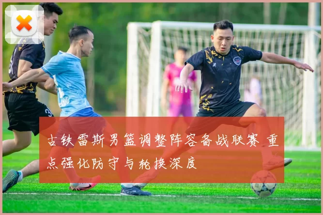 古铁雷斯男篮调整阵容备战联赛 重点强化防守与轮换深度