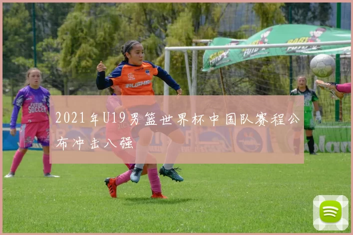 2021年U19男篮世界杯中国队赛程公布冲击八强