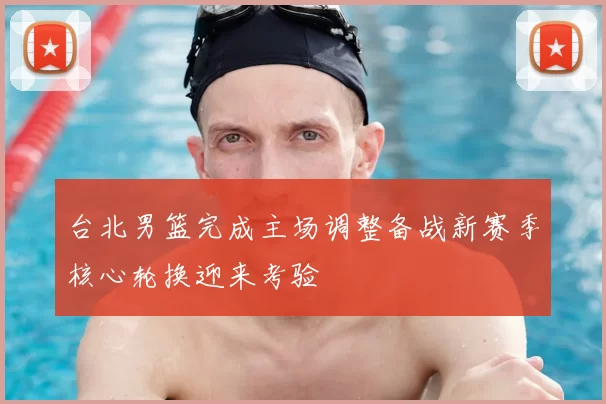 台北男篮完成主场调整备战新赛季核心轮换迎来考验