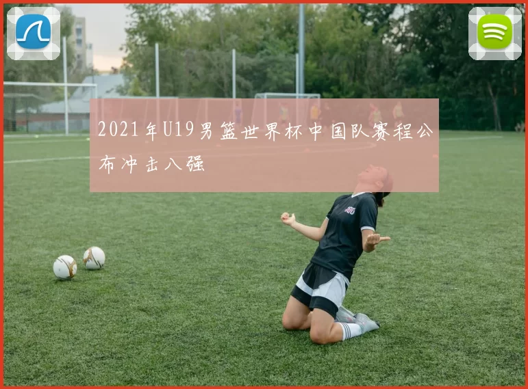 2021年U19男篮世界杯中国队赛程公布冲击八强