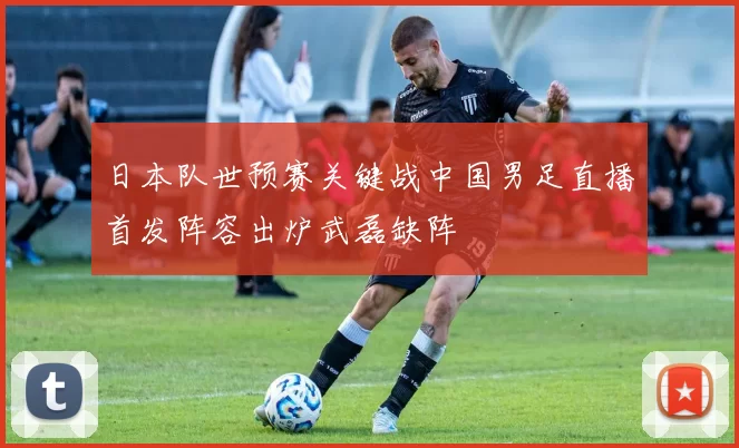 日本队世预赛关键战中国男足直播首发阵容出炉武磊缺阵