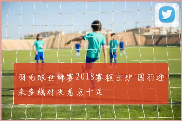 羽毛球世锦赛2018赛程出炉 国羽迎来多线对决看点十足