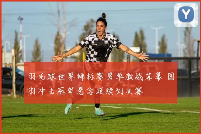 羽毛球世界锦标赛男单激战落幕 国羽冲击冠军悬念延续到决赛