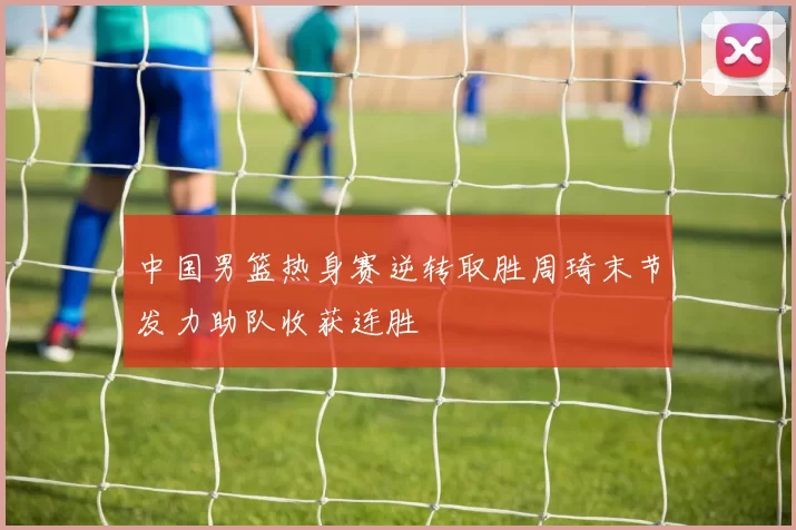 中国男篮热身赛逆转取胜周琦末节发力助队收获连胜