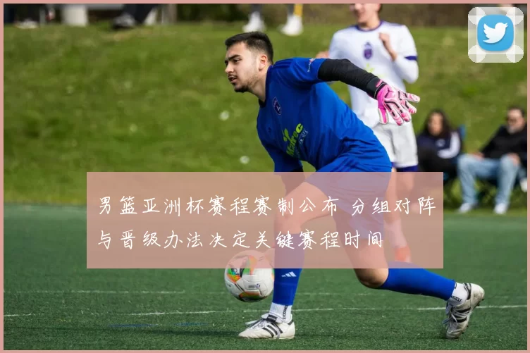 男篮亚洲杯赛程赛制公布 分组对阵与晋级办法决定关键赛程时间