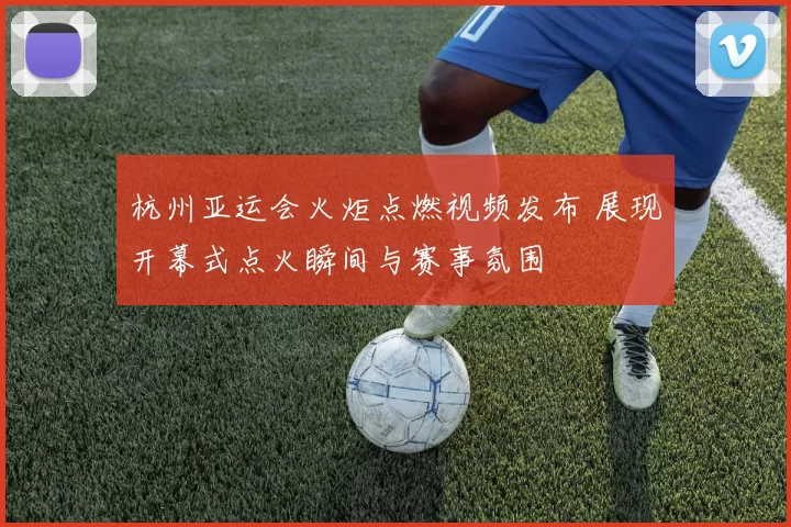杭州亚运会火炬点燃视频发布 展现开幕式点火瞬间与赛事氛围