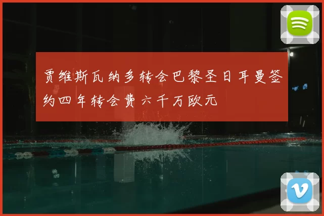 贾维斯瓦纳多转会巴黎圣日耳曼签约四年转会费六千万欧元