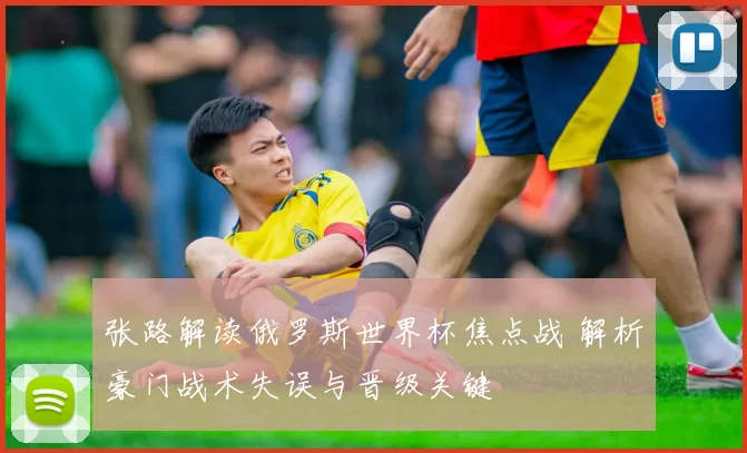 张路解读俄罗斯世界杯焦点战 解析豪门战术失误与晋级关键
