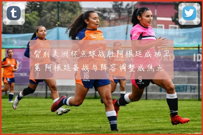 智利美洲杯点球战胜阿根廷成功卫冕 阿根廷备战与阵容调整成焦点
