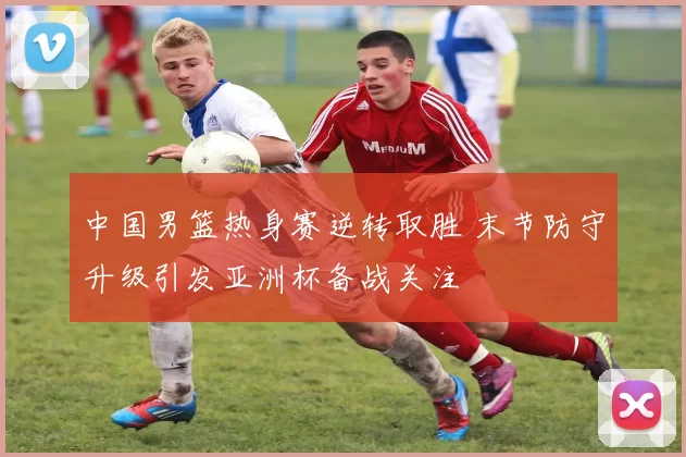 中国男篮热身赛逆转取胜 末节防守升级引发亚洲杯备战关注