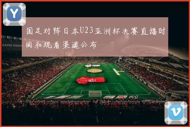 国足对阵日本U23亚洲杯决赛直播时间和观看渠道公布