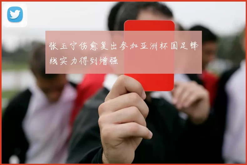 张玉宁伤愈复出参加亚洲杯国足锋线实力得到增强