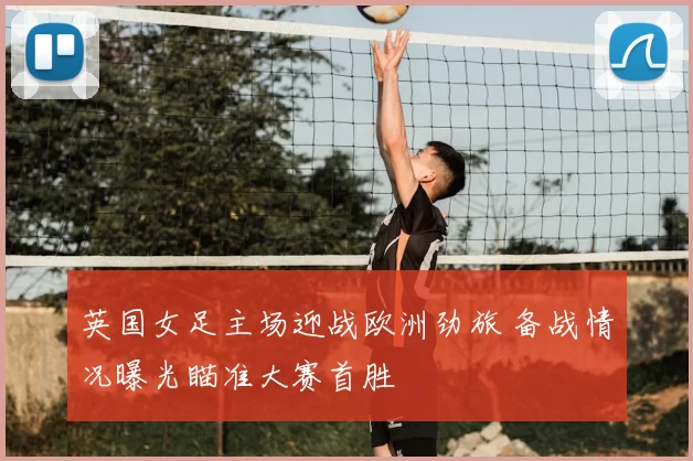 英国女足主场迎战欧洲劲旅 备战情况曝光瞄准大赛首胜