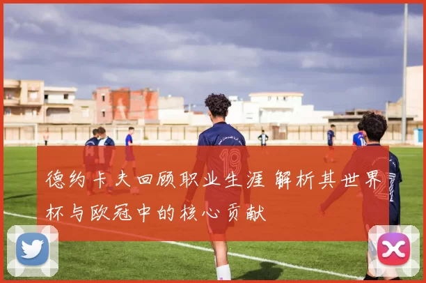 德约卡夫回顾职业生涯 解析其世界杯与欧冠中的核心贡献