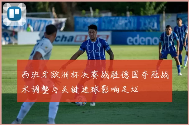 西班牙欧洲杯决赛战胜德国夺冠战术调整与关键进球影响足坛