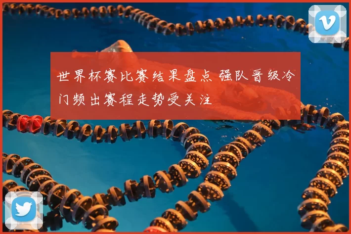 世界杯赛比赛结果盘点 强队晋级冷门频出赛程走势受关注