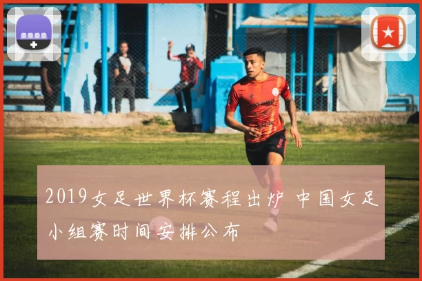 2019女足世界杯赛程出炉 中国女足小组赛时间安排公布