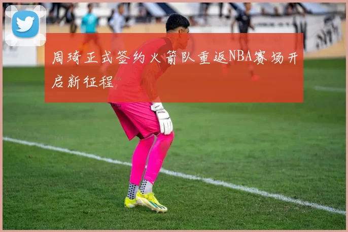 周琦正式签约火箭队重返NBA赛场开启新征程