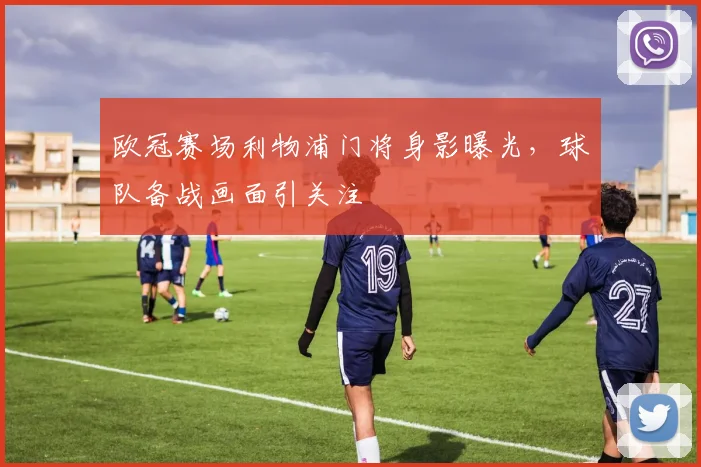 欧冠赛场利物浦门将身影曝光，球队备战画面引关注